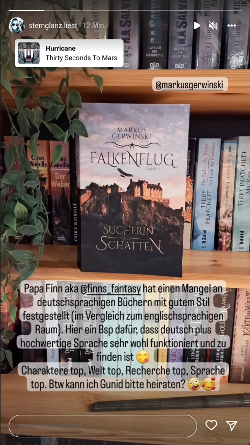 ["Papa Finn aka @finns_fantasy hat einen Mangel an deutschsprachigen Büchern mit gutem Stil festgestellt (im Vergleich zum englischsprachigen Raum). Hier ein Bsp dafür, dass deutsch plus hochwertige Sprache sehr wohl funktioniert und zu finden ist
		  Charaktere top, Welt top, Recherche top, Sprache top. Btw kann ich Gunid bitte heiraten?" – @sternglanz.liest]